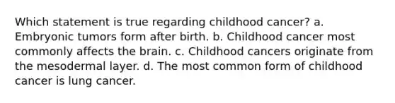 Which statement is true regarding childhood cancer? a. Embryonic tumors form after birth. b. Childhood cancer most commonly affects the brain. c. Childhood cancers originate from the mesodermal layer. d. The most common form of childhood cancer is lung cancer.