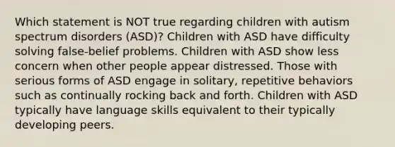 Which statement is NOT true regarding children with autism spectrum disorders (ASD)? Children with ASD have difficulty solving false-belief problems. Children with ASD show less concern when other people appear distressed. Those with serious forms of ASD engage in solitary, repetitive behaviors such as continually rocking back and forth. Children with ASD typically have language skills equivalent to their typically developing peers.