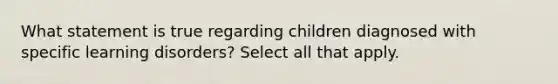 What statement is true regarding children diagnosed with specific learning disorders? Select all that apply.