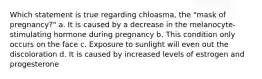 Which statement is true regarding chloasma, the "mask of pregnancy?" a. It is caused by a decrease in the melanocyte-stimulating hormone during pregnancy b. This condition only occurs on the face c. Exposure to sunlight will even out the discoloration d. It is caused by increased levels of estrogen and progesterone