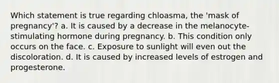 Which statement is true regarding chloasma, the 'mask of pregnancy'? a. It is caused by a decrease in the melanocyte-stimulating hormone during pregnancy. b. This condition only occurs on the face. c. Exposure to sunlight will even out the discoloration. d. It is caused by increased levels of estrogen and progesterone.