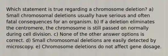 Which statement is true regarding a chromosome deletion? a) Small chromosomal deletions usually have serious and often fatal consequences for an organism. b) If a deletion eliminates the centromere, the chromosome is still passed on normally during <a href='https://www.questionai.com/knowledge/kjHVAH8Me4-cell-division' class='anchor-knowledge'>cell division</a>. c) None of the other answer options is correct. d) Small chromosomal deletions are easily detected by microscopy. e) Chromosome deletions do not affect gene dosage.