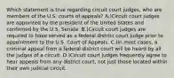 Which statement is true regarding circuit court judges, who are members of the U.S. courts of appeals? A.)Circuit court judges are appointed by the president of the United States and confirmed by the U.S. Senate. B.)Circuit court judges are required to have served as a federal district court judge prior to appointment to the U.S. Court of Appeals. C.)In most cases, a criminal appeal from a federal district court will be heard by all the judges of a circuit. D.)Circuit court judges frequently agree to hear appeals from any district court, not just those located within their own judicial circuit.