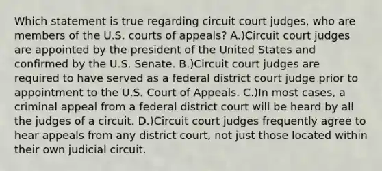 Which statement is true regarding circuit court judges, who are members of the U.S. courts of appeals? A.)Circuit court judges are appointed by the president of the United States and confirmed by the U.S. Senate. B.)Circuit court judges are required to have served as a federal district court judge prior to appointment to the U.S. Court of Appeals. C.)In most cases, a criminal appeal from a federal district court will be heard by all the judges of a circuit. D.)Circuit court judges frequently agree to hear appeals from any district court, not just those located within their own judicial circuit.