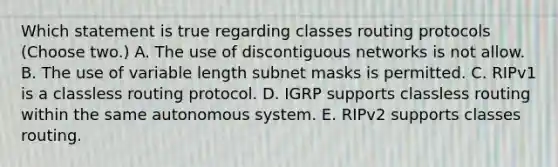 Which statement is true regarding classes routing protocols (Choose two.) A. The use of discontiguous networks is not allow. B. The use of variable length subnet masks is permitted. C. RIPv1 is a classless routing protocol. D. IGRP supports classless routing within the same autonomous system. E. RIPv2 supports classes routing.