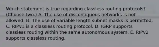 Which statement is true regarding classless routing protocols? (Choose two.) A. The use of discontiguous networks is not allowed. B. The use of variable length subnet masks is permitted. C. RIPv1 is a classless routing protocol. D. IGRP supports classless routing within the same autonomous system. E. RIPv2 supports classless routing.