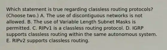 Which statement is true regarding classless routing protocols? (Choose two.) A. The use of discontiguous networks is not allowed. B. The use of Variable Length Subnet Masks is permitted. C. RIPv1 is a classless routing protocol. D. IGRP supports classless routing within the same autonomous system. E. RIPv2 supports classless routing.