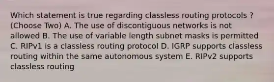 Which statement is true regarding classless routing protocols ? (Choose Two) A. The use of discontiguous networks is not allowed B. The use of variable length subnet masks is permitted C. RIPv1 is a classless routing protocol D. IGRP supports classless routing within the same autonomous system E. RIPv2 supports classless routing