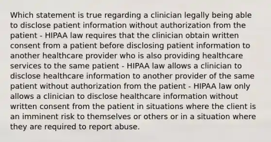 Which statement is true regarding a clinician legally being able to disclose patient information without authorization from the patient - HIPAA law requires that the clinician obtain written consent from a patient before disclosing patient information to another healthcare provider who is also providing healthcare services to the same patient - HIPAA law allows a clinician to disclose healthcare information to another provider of the same patient without authorization from the patient - HIPAA law only allows a clinician to disclose healthcare information without written consent from the patient in situations where the client is an imminent risk to themselves or others or in a situation where they are required to report abuse.