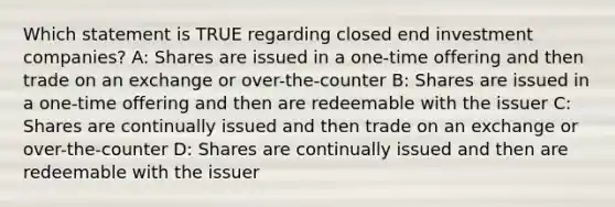 Which statement is TRUE regarding closed end investment companies? A: Shares are issued in a one-time offering and then trade on an exchange or over-the-counter B: Shares are issued in a one-time offering and then are redeemable with the issuer C: Shares are continually issued and then trade on an exchange or over-the-counter D: Shares are continually issued and then are redeemable with the issuer