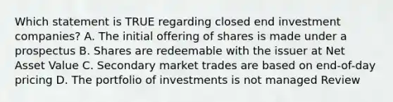 Which statement is TRUE regarding closed end investment companies? A. The initial offering of shares is made under a prospectus B. Shares are redeemable with the issuer at Net Asset Value C. Secondary market trades are based on end-of-day pricing D. The portfolio of investments is not managed Review