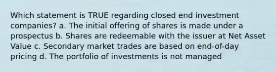 Which statement is TRUE regarding closed end investment companies? a. The initial offering of shares is made under a prospectus b. Shares are redeemable with the issuer at Net Asset Value c. Secondary market trades are based on end-of-day pricing d. The portfolio of investments is not managed