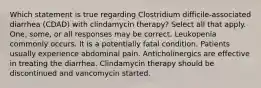 Which statement is true regarding Clostridium difficile-associated diarrhea (CDAD) with clindamycin therapy? Select all that apply. One, some, or all responses may be correct. Leukopenia commonly occurs. It is a potentially fatal condition. Patients usually experience abdominal pain. Anticholinergics are effective in treating the diarrhea. Clindamycin therapy should be discontinued and vancomycin started.