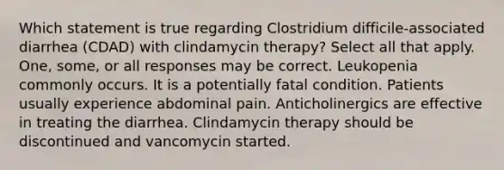 Which statement is true regarding Clostridium difficile-associated diarrhea (CDAD) with clindamycin therapy? Select all that apply. One, some, or all responses may be correct. Leukopenia commonly occurs. It is a potentially fatal condition. Patients usually experience abdominal pain. Anticholinergics are effective in treating the diarrhea. Clindamycin therapy should be discontinued and vancomycin started.