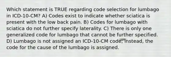 Which statement is TRUE regarding code selection for lumbago in ICD-10-CM? A) Codes exist to indicate whether sciatica is present with the low back pain. B) Codes for lumbago with sciatica do not further specify laterality. C) There is only one generalized code for lumbago that cannot be further specified. D) Lumbago is not assigned an ICD-10-CM code; instead, the code for the cause of the lumbago is assigned.