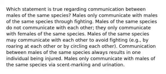 Which statement is true regarding communication between males of the same species? Males only communicate with males of the same species through fighting. Males of the same species do not communicate with each other; they only communicate with females of the same species. Males of the same species may communicate with each other to avoid fighting (e.g., by roaring at each other or by circling each other). Communication between males of the same species always results in one individual being injured. Males only communicate with males of the same species via scent-marking and urination.