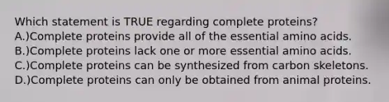 Which statement is TRUE regarding complete proteins? A.)Complete proteins provide all of the essential amino acids. B.)Complete proteins lack one or more essential amino acids. C.)Complete proteins can be synthesized from carbon skeletons. D.)Complete proteins can only be obtained from animal proteins.