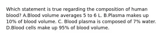 Which statement is true regarding the composition of human blood? A.Blood volume averages 5 to 6 L. B.Plasma makes up 10% of blood volume. C. Blood plasma is composed of 7% water. D.Blood cells make up 95% of blood volume.