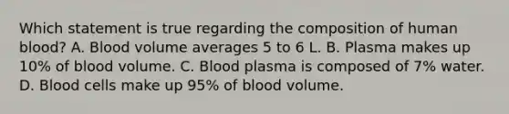 Which statement is true regarding the composition of human blood? A. Blood volume averages 5 to 6 L. B. Plasma makes up 10% of blood volume. C. Blood plasma is composed of 7% water. D. Blood cells make up 95% of blood volume.