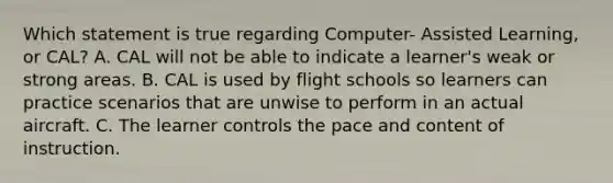 Which statement is true regarding Computer- Assisted Learning, or CAL? A. CAL will not be able to indicate a learner's weak or strong areas. B. CAL is used by flight schools so learners can practice scenarios that are unwise to perform in an actual aircraft. C. The learner controls the pace and content of instruction.