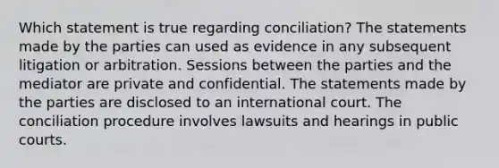 Which statement is true regarding conciliation? The statements made by the parties can used as evidence in any subsequent litigation or arbitration. Sessions between the parties and the mediator are private and confidential. The statements made by the parties are disclosed to an international court. The conciliation procedure involves lawsuits and hearings in public courts.