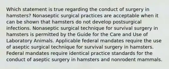 Which statement is true regarding the conduct of surgery in hamsters? Nonaseptic surgical practices are acceptable when it can be shown that hamsters do not develop postsurgical infections. Nonaseptic surgical technique for survival surgery in hamsters is permitted by the Guide for the Care and Use of Laboratory Animals. Applicable federal mandates require the use of aseptic surgical technique for survival surgery in hamsters. Federal mandates require identical practice standards for the conduct of aseptic surgery in hamsters and nonrodent mammals.