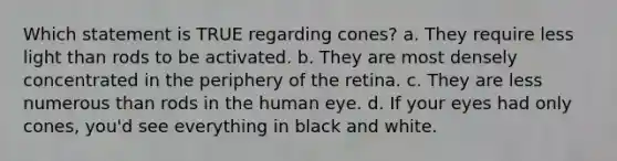 Which statement is TRUE regarding cones? a. They require less light than rods to be activated. b. They are most densely concentrated in the periphery of the retina. c. They are less numerous than rods in the human eye. d. If your eyes had only cones, you'd see everything in black and white.