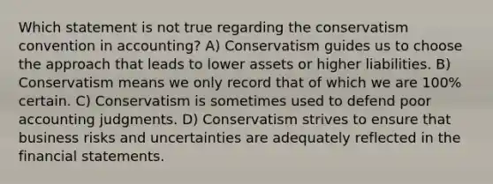 Which statement is not true regarding the conservatism convention in accounting? A) Conservatism guides us to choose the approach that leads to lower assets or higher liabilities. B) Conservatism means we only record that of which we are 100% certain. C) Conservatism is sometimes used to defend poor accounting judgments. D) Conservatism strives to ensure that business risks and uncertainties are adequately reflected in the financial statements.