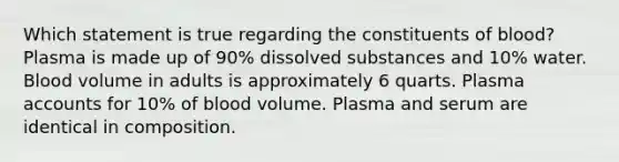 Which statement is true regarding the constituents of blood? Plasma is made up of 90% dissolved substances and 10% water. Blood volume in adults is approximately 6 quarts. Plasma accounts for 10% of blood volume. Plasma and serum are identical in composition.