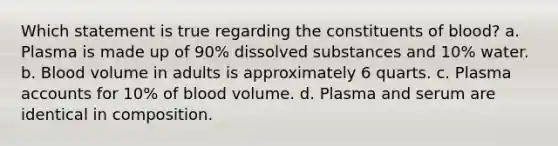 Which statement is true regarding the constituents of blood? a. Plasma is made up of 90% dissolved substances and 10% water. b. Blood volume in adults is approximately 6 quarts. c. Plasma accounts for 10% of blood volume. d. Plasma and serum are identical in composition.