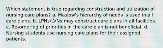 Which statement is true regarding construction and utilization of nursing care plans? a. Maslow's hierarchy of needs is used in all care plans. b. LPNs/LVNs may construct care plans in all facilities. c. Re-ordering of priorities in the care plan is not beneficial. d. Nursing students use nursing care plans for their assigned patients.