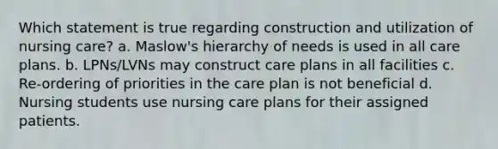 Which statement is true regarding construction and utilization of nursing care? a. Maslow's hierarchy of needs is used in all care plans. b. LPNs/LVNs may construct care plans in all facilities c. Re-ordering of priorities in the care plan is not beneficial d. Nursing students use nursing care plans for their assigned patients.