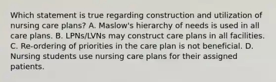 Which statement is true regarding construction and utilization of nursing care plans? A. Maslow's hierarchy of needs is used in all care plans. B. LPNs/LVNs may construct care plans in all facilities. C. Re-ordering of priorities in the care plan is not beneficial. D. Nursing students use nursing care plans for their assigned patients.