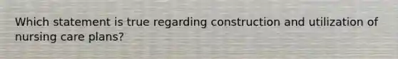 Which statement is true regarding construction and utilization of nursing care plans?