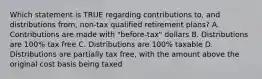 Which statement is TRUE regarding contributions to, and distributions from, non-tax qualified retirement plans? A. Contributions are made with "before-tax" dollars B. Distributions are 100% tax free C. Distributions are 100% taxable D. Distributions are partially tax free, with the amount above the original cost basis being taxed