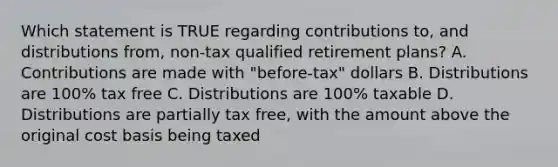 Which statement is TRUE regarding contributions to, and distributions from, non-tax qualified retirement plans? A. Contributions are made with "before-tax" dollars B. Distributions are 100% tax free C. Distributions are 100% taxable D. Distributions are partially tax free, with the amount above the original cost basis being taxed