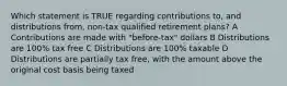 Which statement is TRUE regarding contributions to, and distributions from, non-tax qualified retirement plans? A Contributions are made with "before-tax" dollars B Distributions are 100% tax free C Distributions are 100% taxable D Distributions are partially tax free, with the amount above the original cost basis being taxed