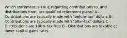 Which statement is TRUE regarding contributions to, and distributions from, tax qualified retirement plans? A - Contributions are typically made with "before-tax" dollars B - Contributions are typically made with "after-tax" dollars C - Distributions are 100% tax free D - Distributions are taxable at lower capital gains rates