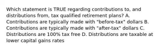 Which statement is TRUE regarding contributions to, and distributions from, tax qualified retirement plans? A. Contributions are typically made with "before-tax" dollars B. Contributions are typically made with "after-tax" dollars C. Distributions are 100% tax free D. Distributions are taxable at lower capital gains rates