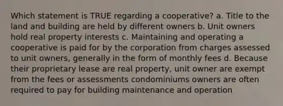 Which statement is TRUE regarding a cooperative? a. Title to the land and building are held by different owners b. Unit owners hold real property interests c. Maintaining and operating a cooperative is paid for by the corporation from charges assessed to unit owners, generally in the form of monthly fees d. Because their proprietary lease are real property, unit owner are exempt from the fees or assessments condominiums owners are often required to pay for building maintenance and operation