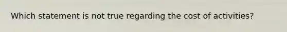 Which statement is not true regarding the cost of activities?
