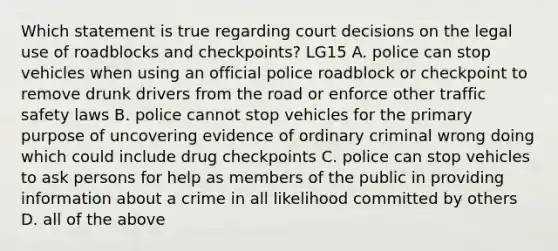 Which statement is true regarding court decisions on the legal use of roadblocks and checkpoints? LG15 A. police can stop vehicles when using an official police roadblock or checkpoint to remove drunk drivers from the road or enforce other traffic safety laws B. police cannot stop vehicles for the primary purpose of uncovering evidence of ordinary criminal wrong doing which could include drug checkpoints C. police can stop vehicles to ask persons for help as members of the public in providing information about a crime in all likelihood committed by others D. all of the above