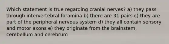 Which statement is true regarding cranial nerves? a) they pass through intervertebral foramina b) there are 31 pairs c) they are part of the peripheral nervous system d) they all contain sensory and motor axons e) they originate from the brainstem, cerebellum and cerebrum