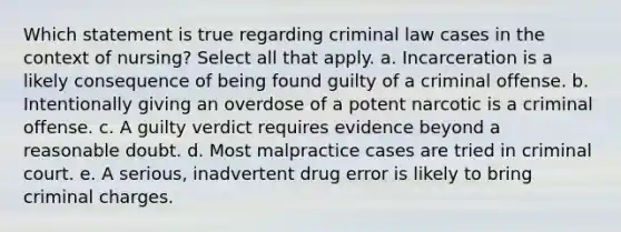 Which statement is true regarding criminal law cases in the context of nursing? Select all that apply. a. Incarceration is a likely consequence of being found guilty of a criminal offense. b. Intentionally giving an overdose of a potent narcotic is a criminal offense. c. A guilty verdict requires evidence beyond a reasonable doubt. d. Most malpractice cases are tried in criminal court. e. A serious, inadvertent drug error is likely to bring criminal charges.