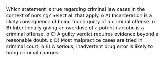 Which statement is true regarding criminal law cases in the context of nursing? Select all that apply. o A) Incarceration is a likely consequence of being found guilty of a criminal offense. o B) Intentionally giving an overdose of a potent narcotic is a criminal offense. o C) A guilty verdict requires evidence beyond a reasonable doubt. o D) Most malpractice cases are tried in criminal court. o E) A serious, inadvertent drug error is likely to bring criminal charges.