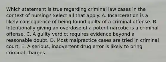 Which statement is true regarding criminal law cases in the context of nursing? Select all that apply. A. Incarceration is a likely consequence of being found guilty of a criminal offense. B. Intentionally giving an overdose of a potent narcotic is a criminal offense. C. A guilty verdict requires evidence beyond a reasonable doubt. D. Most malpractice cases are tried in criminal court. E. A serious, inadvertent drug error is likely to bring criminal charges.