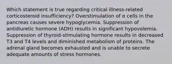 Which statement is true regarding critical illness-related corticosteroid insufficiency? Overstimulation of α cells in the pancreas causes severe hypoglycemia. Suppression of antidiuretic hormone (ADH) results in significant hypovolemia. Suppression of thyroid-stimulating hormone results in decreased T3 and T4 levels and diminished metabolism of proteins. The adrenal gland becomes exhausted and is unable to secrete adequate amounts of stress hormones.