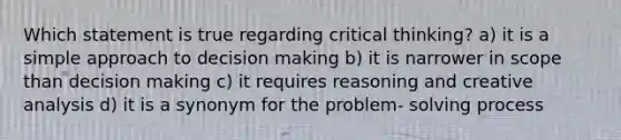 Which statement is true regarding critical thinking? a) it is a simple approach to decision making b) it is narrower in scope than decision making c) it requires reasoning and creative analysis d) it is a synonym for the problem- solving process