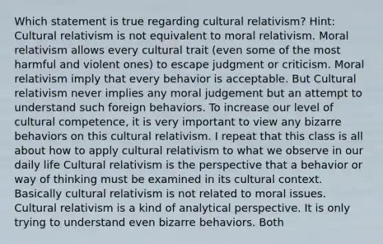 Which statement is true regarding cultural relativism? Hint: Cultural relativism is not equivalent to moral relativism. Moral relativism allows every cultural trait (even some of the most harmful and violent ones) to escape judgment or criticism. Moral relativism imply that every behavior is acceptable. But Cultural relativism never implies any moral judgement but an attempt to understand such foreign behaviors. To increase our level of cultural competence, it is very important to view any bizarre behaviors on this cultural relativism. I repeat that this class is all about how to apply cultural relativism to what we observe in our daily life Cultural relativism is the perspective that a behavior or way of thinking must be examined in its cultural context. Basically cultural relativism is not related to moral issues. Cultural relativism is a kind of analytical perspective. It is only trying to understand even bizarre behaviors. Both