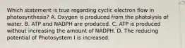 Which statement is true regarding cyclic electron flow in photosynthesis? A. Oxygen is produced from the photolysis of water. B. ATP and NADPH are produced. C. ATP is produced without increasing the amount of NADPH. D. The reducing potential of Photosystem I is increased.